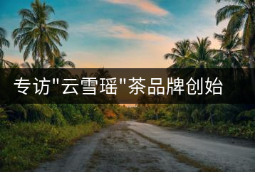 專訪”云雪瑤”茶品牌創(chuàng)始人國家高級評茶師宋米和