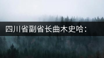 四川省副省長曲木史哈：四川由茶葉大省向茶葉強省轉(zhuǎn)變