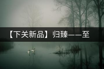 【下關(guān)新品】歸臻——至善至美，唯言歸臻