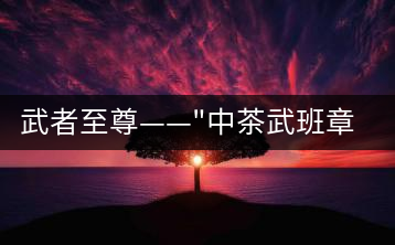 武者至尊——”中茶武班章”，帷幕之后的王者風(fēng)范