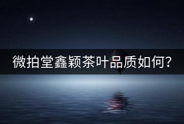 微拍堂鑫穎茶葉品質(zhì)如何？