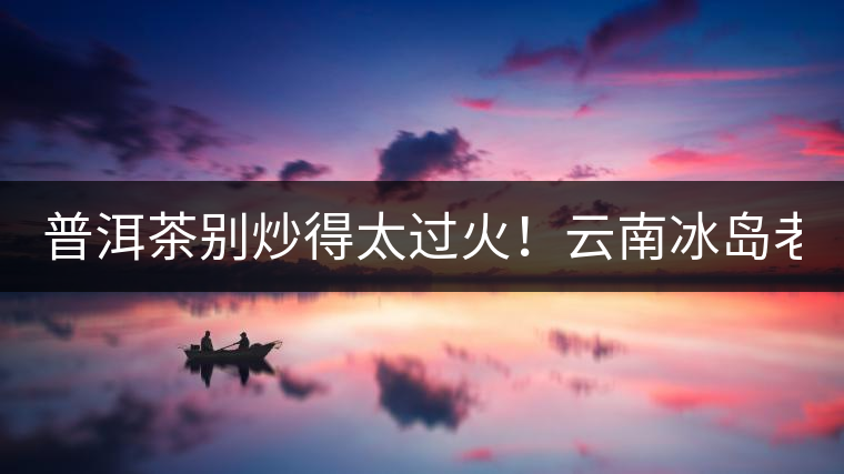 普洱茶別炒得太過(guò)火！云南冰島老寨“茶王樹”采摘權(quán)88萬(wàn)成交？