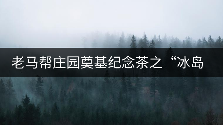 老馬幫莊園奠基紀念茶之“冰島老寨”即將重磅上市，3大亮點秒懂
