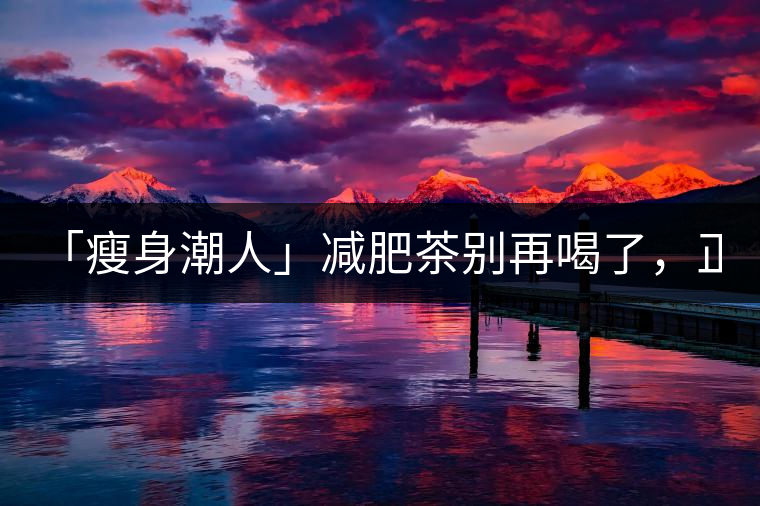 「瘦身潮人」減肥茶別再喝了，正宗的茶葉才是減肥的...「瘦身潮人」減肥茶別再喝了，正宗的茶葉才是減肥的好幫手！