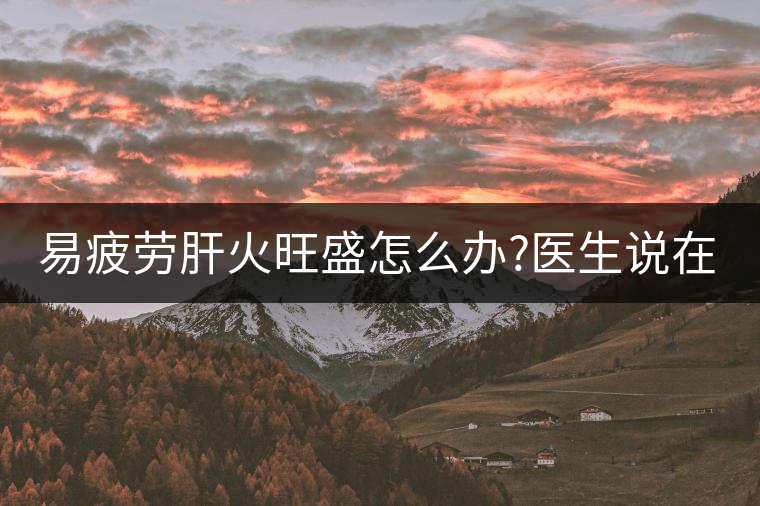易疲勞肝火旺盛怎么辦?醫(yī)生說在家自制這個(gè)茶，減肥清...易疲勞肝火旺盛怎么辦？醫(yī)生說在家自制這個(gè)茶，減肥清肝又健脾胃