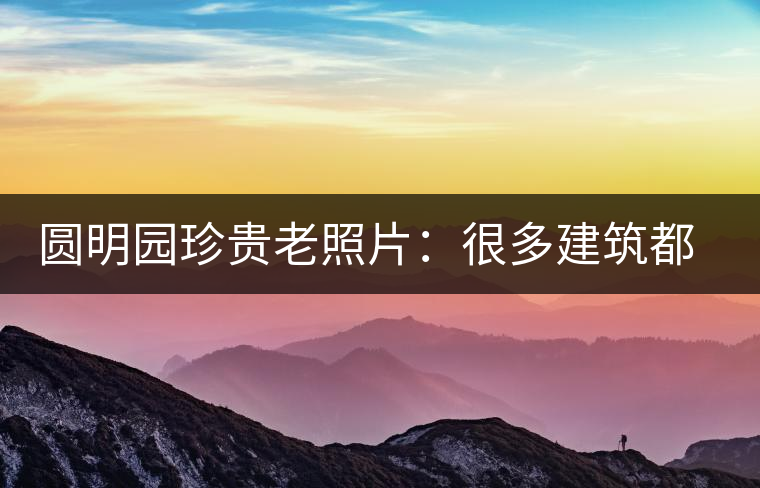 圓明園珍貴老照片：很多建筑都是首次曝光，圖七和文獻記載不一樣