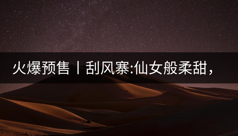 火爆預售丨刮風寨:仙女般柔甜，滿溢山野氣息，一口就...火爆預售丨刮風寨：仙女般柔甜，滿溢山野氣息，一口就勾了魂