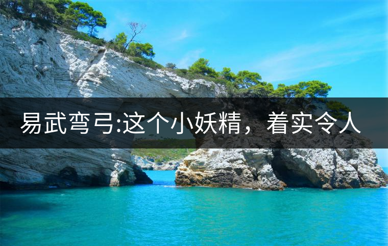 易武彎弓:這個小妖精，著實令人著迷，一口就打通你的...易武彎弓：這個小妖精，著實令人著迷，一口就打通你的任督二脈