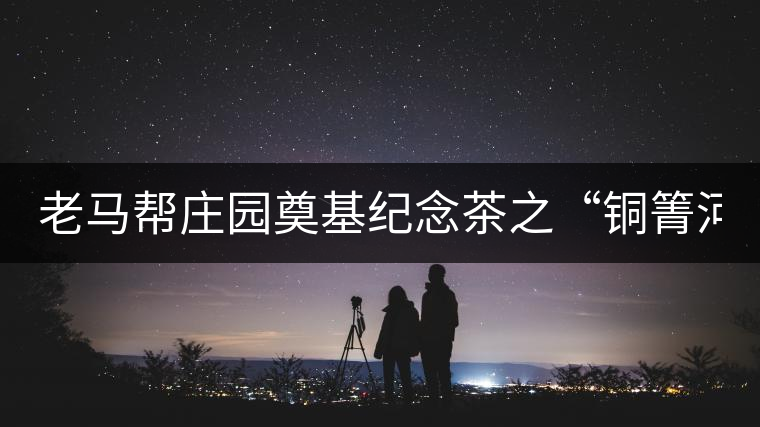 老馬幫莊園奠基紀(jì)念茶之“銅箐河老寨”即將榮耀上市...老馬幫莊園奠基紀(jì)念茶之“銅箐河老寨”即將榮耀上市，限量1333餅