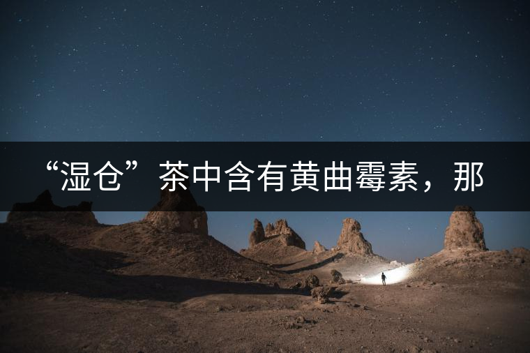 “濕倉”茶中含有黃曲霉素，那為什么“濕倉”還不取消？