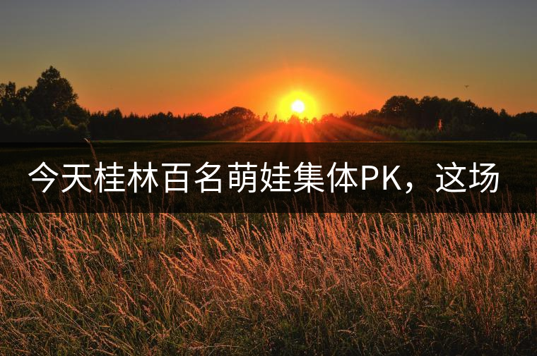 今天桂林百名萌娃集體PK，這場大賽你看了嗎？