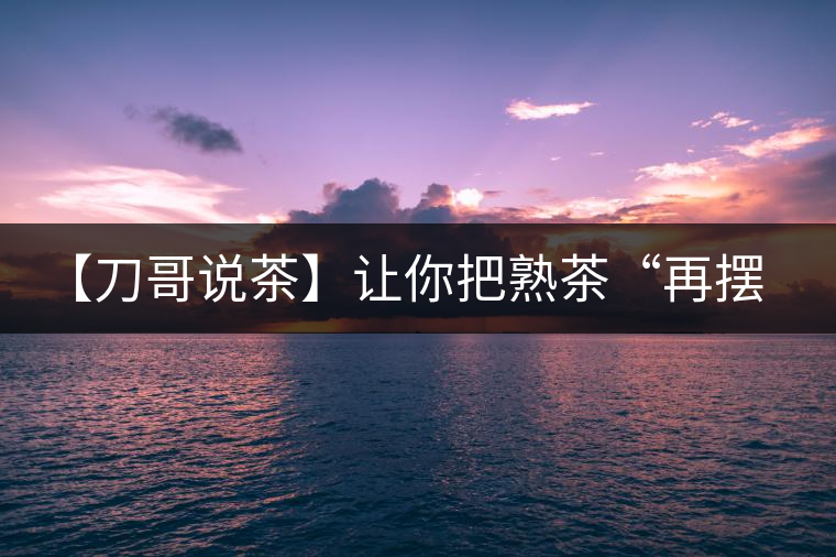 【刀哥說茶】讓你把熟茶“再擺擺，再放放”的商家就是耍流氓
