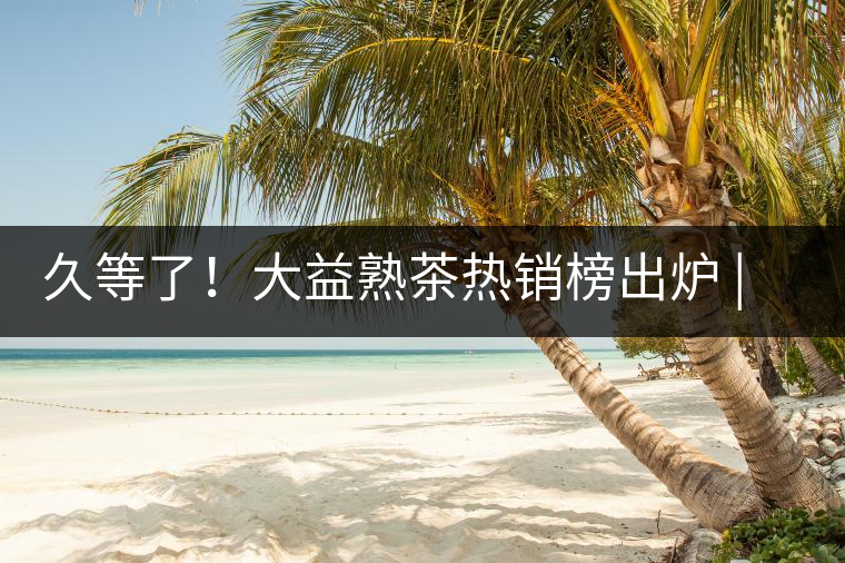 久等了！大益熟茶熱銷榜出爐 | 看看別人都買啥，618趕緊下單