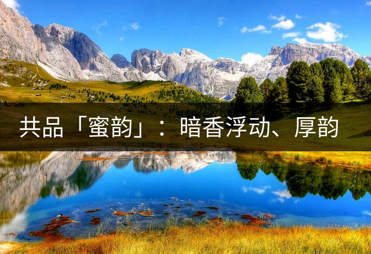 共品「蜜韻」：暗香浮動(dòng)、厚韻流芳，回味這份獨(dú)一無(wú)二的蜜香