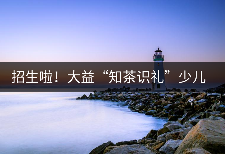 招生啦！大益“知茶識禮”少兒茶文化課程暑期班上線