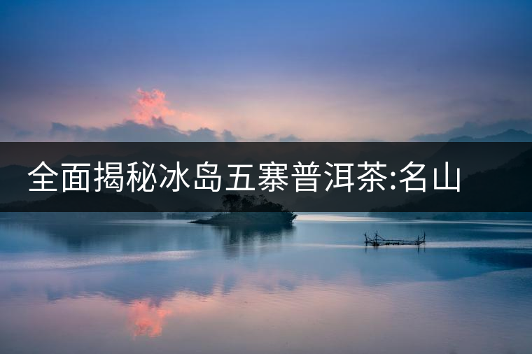 全面揭秘冰島五寨普洱茶:名山名寨，盡享冰糖韻全面揭秘冰島五寨普洱茶：名山名寨，盡享冰糖韻