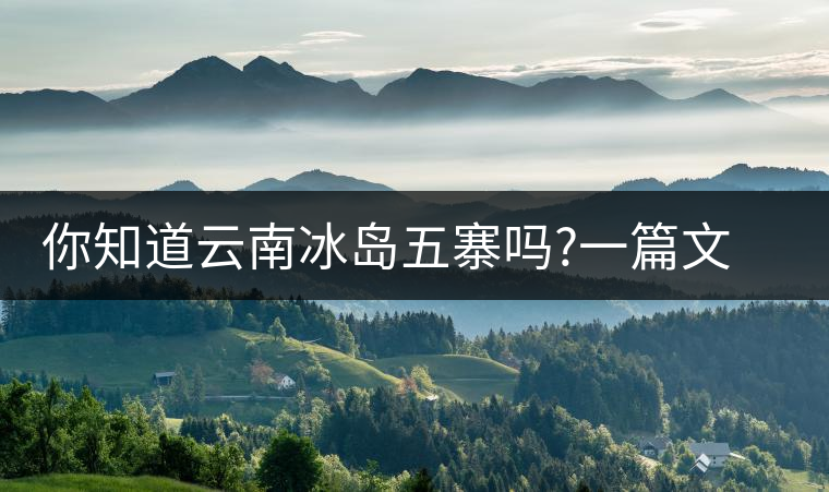 你知道云南冰島五寨嗎?一篇文章帶你了解神秘的“冰島”你知道云南冰島五寨嗎？一篇文章帶你了解神秘的“冰島”