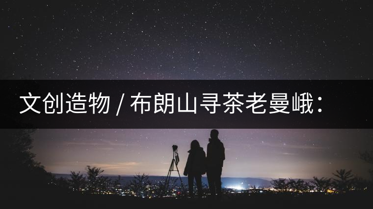 文創(chuàng)造物 / 布朗山尋茶老曼峨：苦澀，茶之真味