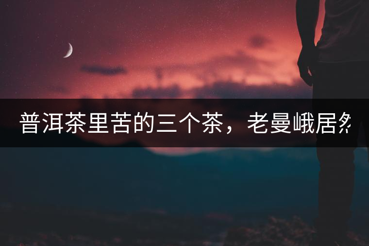 普洱茶里苦的三個茶，老曼峨居然只能排第三!普洱茶里苦的三個茶，老曼峨居然只能排第三！