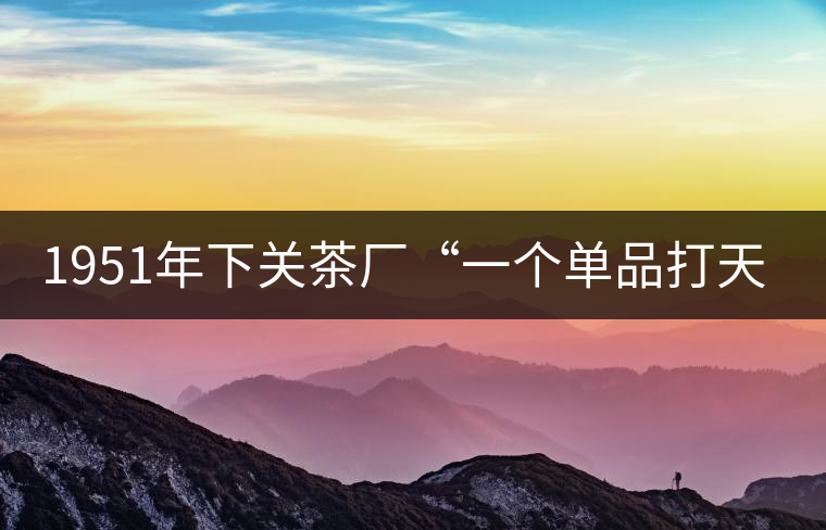 1951年下關(guān)茶廠“一個(gè)單品打天下”，如今它稱霸茶界6...1951年下關(guān)茶廠“一個(gè)單品打天下”，如今它稱霸茶界60多年！
