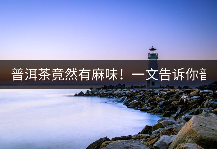 普洱茶竟然有麻味！一文告訴你普洱茶出現(xiàn)麻味的7個(gè)原因！