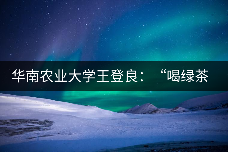 華南農(nóng)業(yè)大學(xué)王登良：“喝綠茶傷胃？這種說法不客觀”