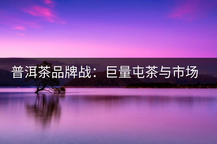 普洱茶品牌戰(zhàn)：巨量屯茶與市場困局怎么破？