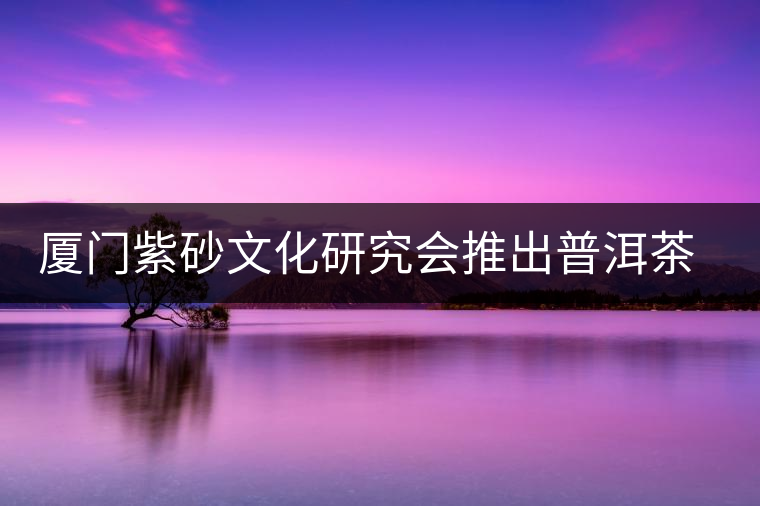 廈門紫砂文化研究會(huì)推出普洱茶展 廈門紫砂文化研究會(huì)推出普洱茶展