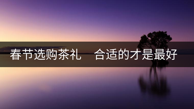 春節(jié)選購茶禮 合適的才是最好的 春節(jié)選購茶禮 合適的才是最好的