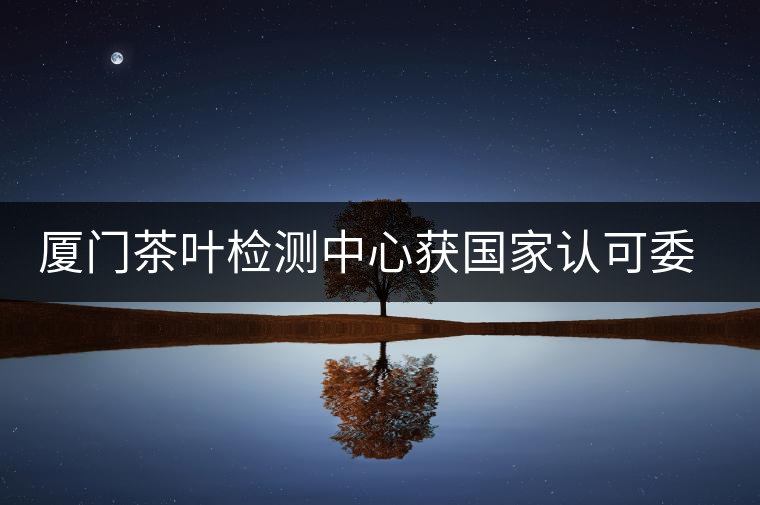 廈門茶葉檢測(cè)中心獲國(guó)家認(rèn)可委實(shí)驗(yàn)室認(rèn)可資格證書(shū)