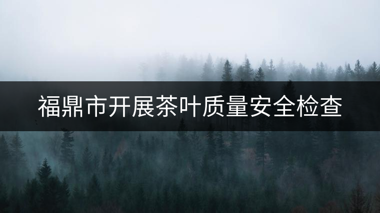 福鼎市開展茶葉質量安全檢查 福鼎市開展茶葉質量安全檢查