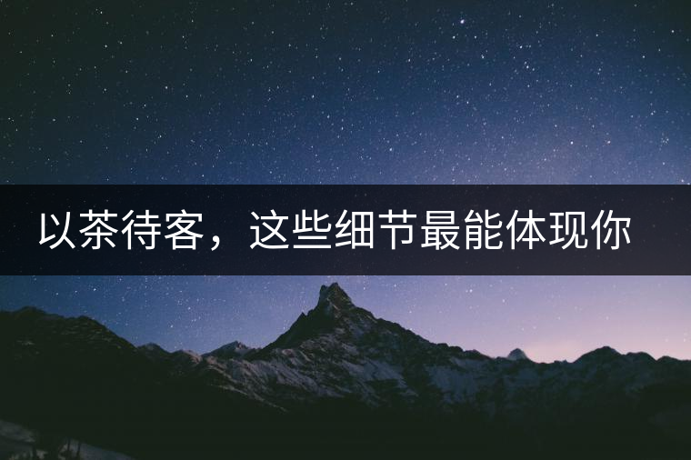 以茶待客，這些細(xì)節(jié)最能體現(xiàn)你的素質(zhì)