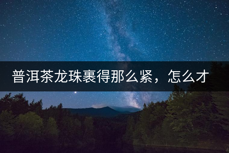 普洱茶龍珠裹得那么緊，怎么才能快速泡出滋味來？