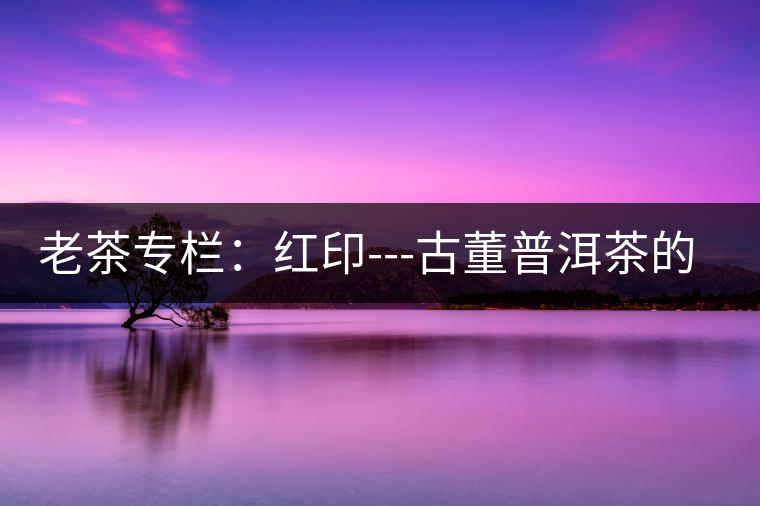 老茶專欄:紅印---古董普洱茶的最后經(jīng)典 老茶專欄:紅印---古董普洱茶的最后經(jīng)典