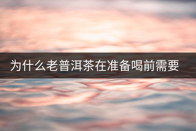 為什么老普洱茶在準(zhǔn)備喝前需要先解茶“醒茶”？
