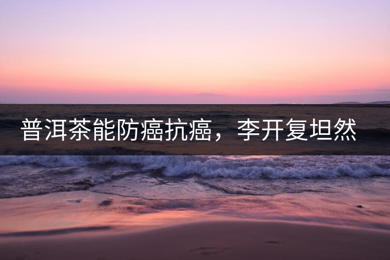 普洱茶能防癌抗癌，李開復(fù)坦然面對癌癥