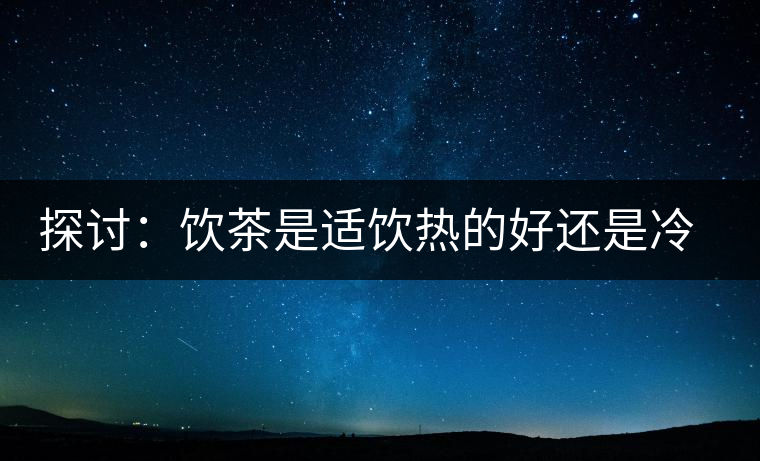 探討：飲茶是適飲熱的好還是冷的好？