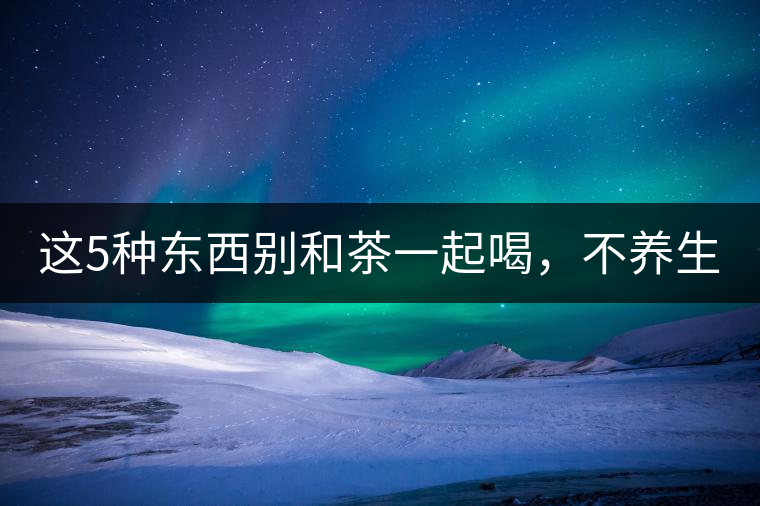這5種東西別和茶一起喝，不養(yǎng)生還有危害！