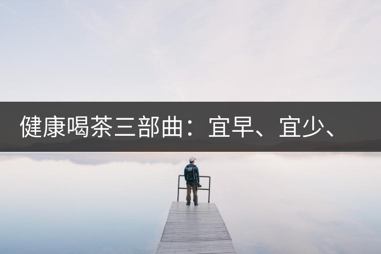 健康喝茶三部曲：宜早、宜少、宜淡