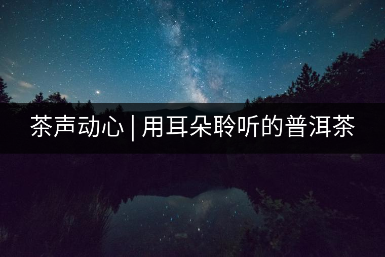 茶聲動(dòng)心 | 用耳朵聆聽的普洱茶 茶聲動(dòng)心 | 用耳朵聆聽的普洱茶