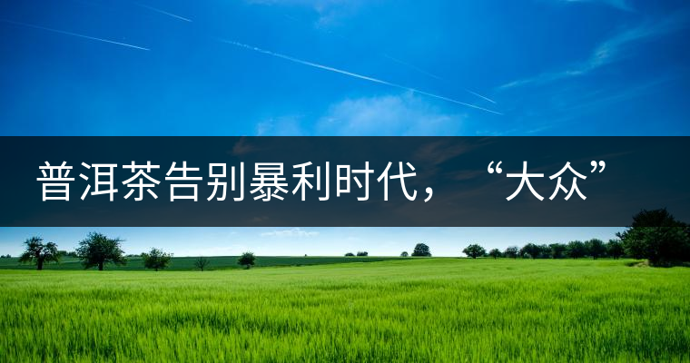 普洱茶告別暴利時代,“大眾”普洱將成未來消費主流 普洱茶告別暴利時代,“大眾”普洱將成未來消費主流