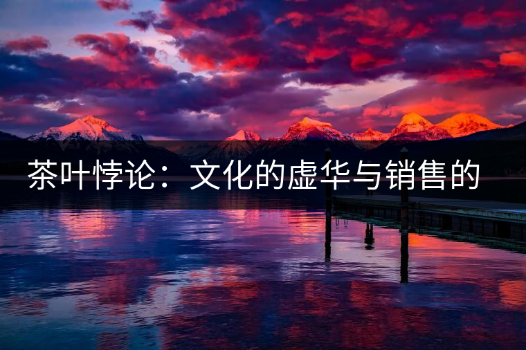 茶葉悖論:文化的虛華與銷(xiāo)售的委頓 茶葉悖論:文化的虛華與銷(xiāo)售的委頓