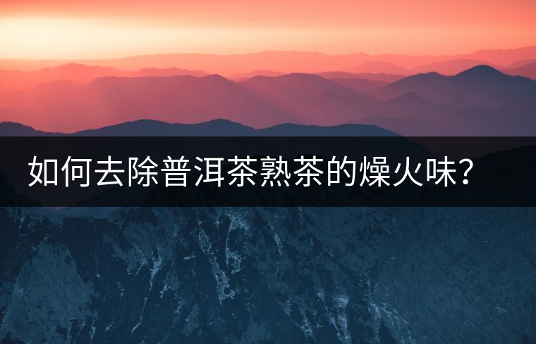 如何去除普洱茶熟茶的燥火味？熟茶工藝加沖泡這里全都有！