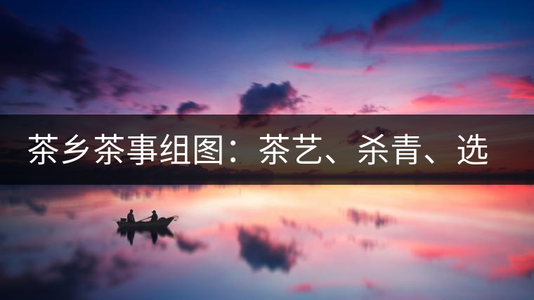 茶鄉(xiāng)茶事組圖：茶藝、殺青、選茶、采茶
