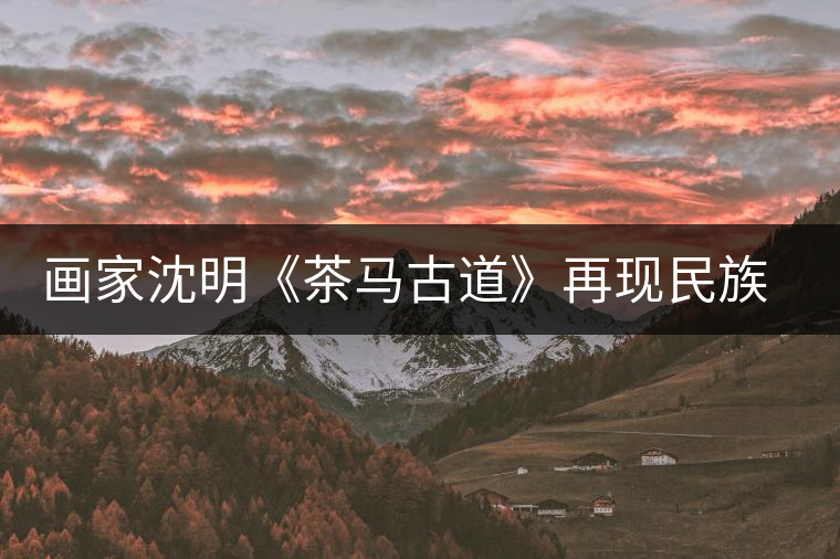 畫(huà)家沈明《茶馬古道》再現(xiàn)民族走廊 畫(huà)家沈明《茶馬古道》再現(xiàn)民族走廊