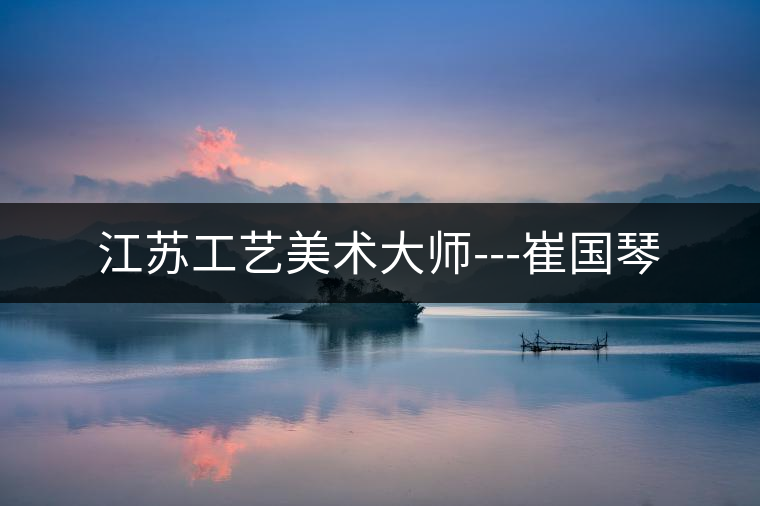 江蘇工藝美術(shù)大師---崔國(guó)琴 江蘇工藝美術(shù)大師---崔國(guó)琴