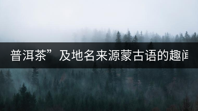 普洱茶”及地名來(lái)源蒙古語(yǔ)的趣聞? 普洱茶”及地名來(lái)源蒙古語(yǔ)的趣聞?
