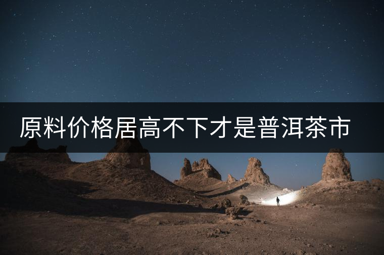 原料價格居高不下才是普洱茶市場低迷的禍首？