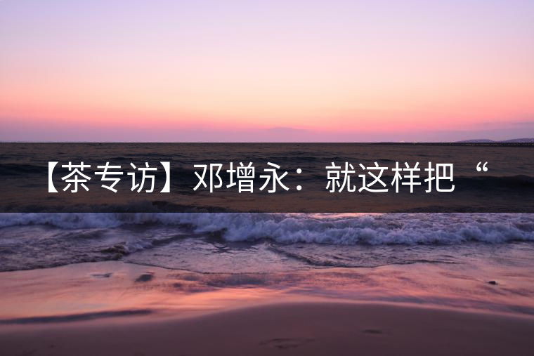 【茶專訪】鄧增永：就這樣把“小產(chǎn)區(qū)”模式踐行起來(lái)了！