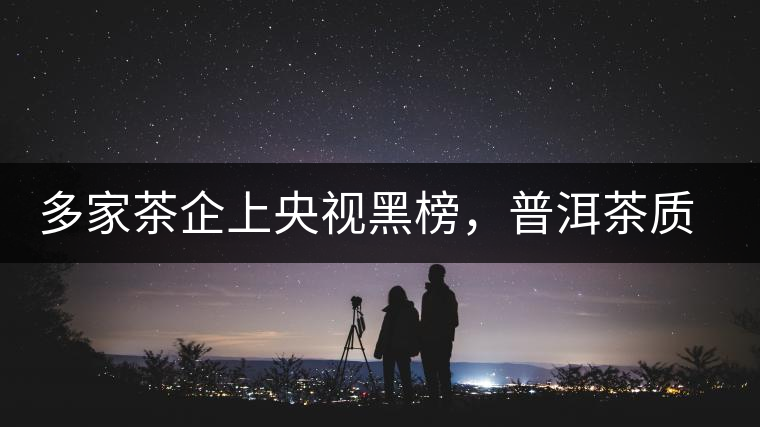 多家茶企上央視黑榜，普洱茶質(zhì)量獲權(quán)威機(jī)構(gòu)認(rèn)可